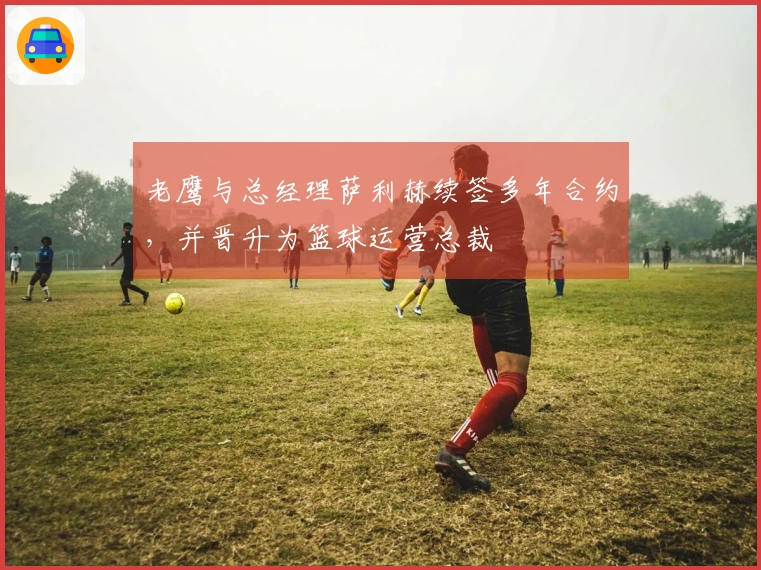 老鹰与总经理萨利赫续签多年合约，并晋升为篮球运营总裁
